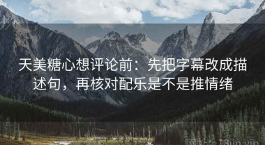 天美糖心想评论前：先把字幕改成描述句，再核对配乐是不是推情绪