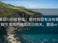 蘑菇tv别被带走：把时间窗有没有模糊写清再把相关改回相关，蘑菇vr