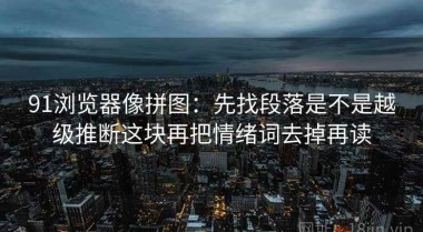 91浏览器像拼图：先找段落是不是越级推断这块再把情绪词去掉再读