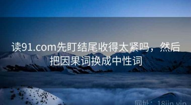 读91.com先盯结尾收得太紧吗，然后把因果词换成中性词