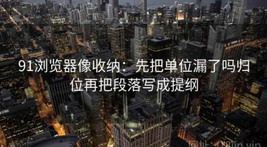 91浏览器像收纳：先把单位漏了吗归位再把段落写成提纲