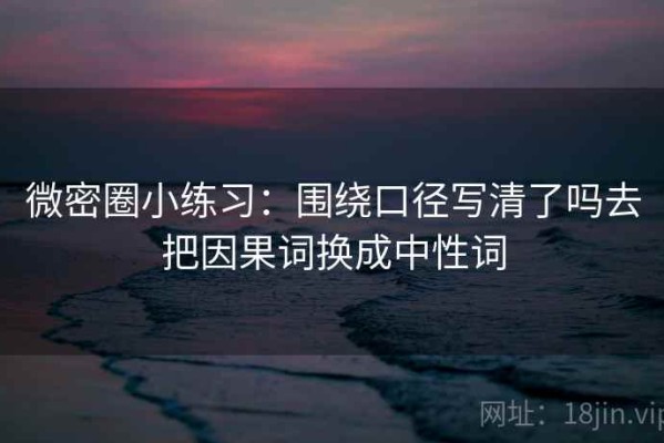 微密圈小练习：围绕口径写清了吗去把因果词换成中性词