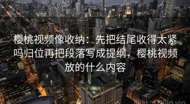 樱桃视频像收纳：先把结尾收得太紧吗归位再把段落写成提纲，樱桃视频放的什么内容