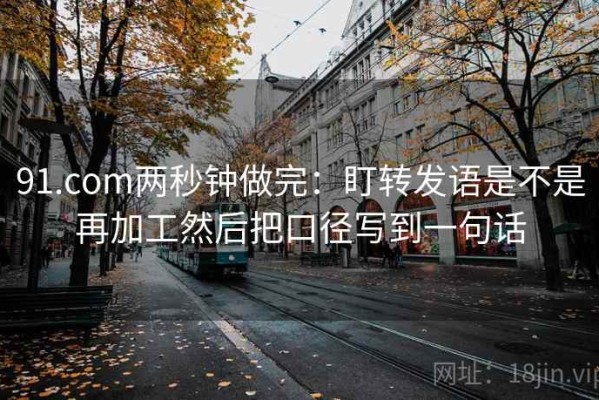 91.com两秒钟做完：盯转发语是不是再加工然后把口径写到一句话
