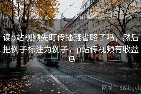 读p站视频先盯传播链省略了吗，然后把例子标注为例子，p站传视频有收益吗