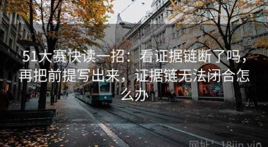 51大赛快读一招：看证据链断了吗，再把前提写出来，证据链无法闭合怎么办