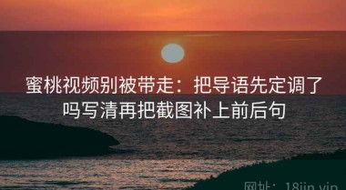 蜜桃视频别被带走：把导语先定调了吗写清再把截图补上前后句