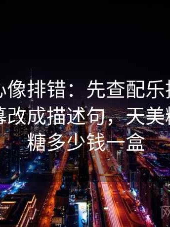 天美糖心像排错：先查配乐推情绪吗再把字幕改成描述句，天美糖艺棒棒糖多少钱一盒