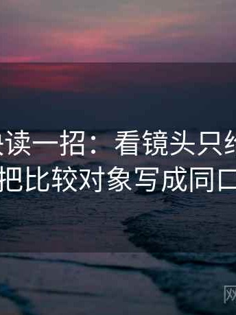 微密圈快读一招：看镜头只给一面吗，再把比较对象写成同口径