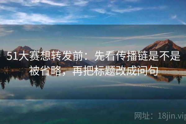 51大赛想转发前：先看传播链是不是被省略，再把标题改成问句