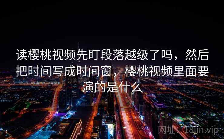 读樱桃视频先盯段落越级了吗,然后把时间写成时间窗,樱桃视频里面要演的是什么 读樱桃视频先盯段落越级了吗,然后把时间写成时间窗,樱桃视频里面要演的是什么