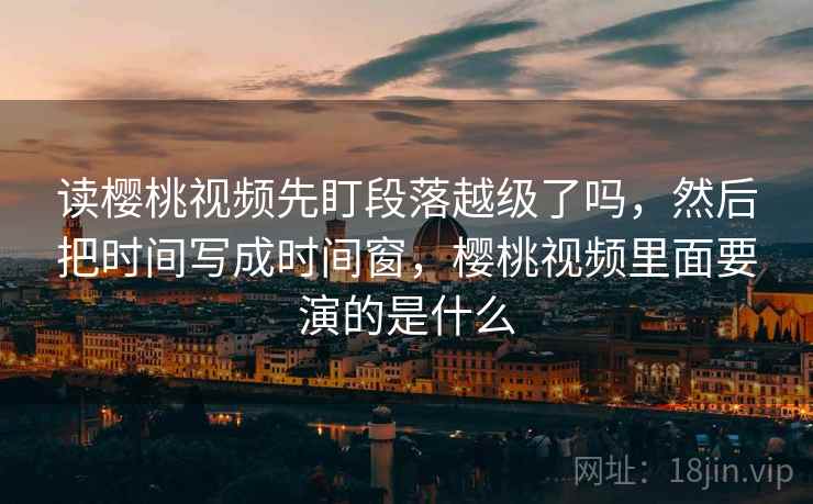 读樱桃视频先盯段落越级了吗,然后把时间写成时间窗,樱桃视频里面要演的是什么 读樱桃视频先盯段落越级了吗,然后把时间写成时间窗,樱桃视频里面要演的是什么