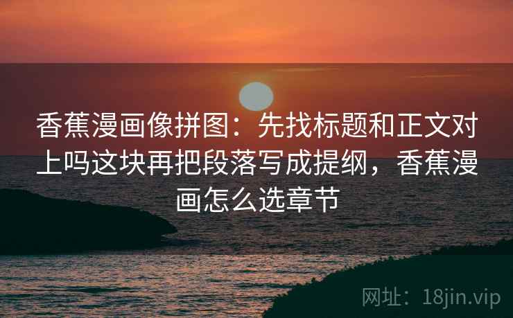 香蕉漫画像拼图：先找标题和正文对上吗这块再把段落写成提纲，香蕉漫画怎么选章节