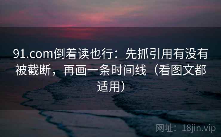 91.com倒着读也行：先抓引用有没有被截断，再画一条时间线（看图文都适用）