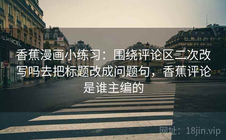 香蕉漫画小练习：围绕评论区二次改写吗去把标题改成问题句，香蕉评论是谁主编的