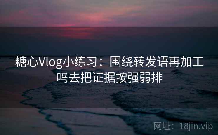 糖心Vlog小练习：围绕转发语再加工吗去把证据按强弱排