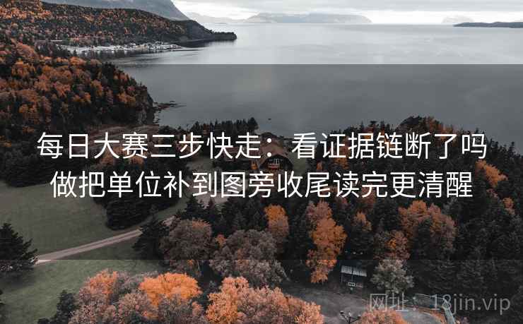 每日大赛三步快走：看证据链断了吗做把单位补到图旁收尾读完更清醒