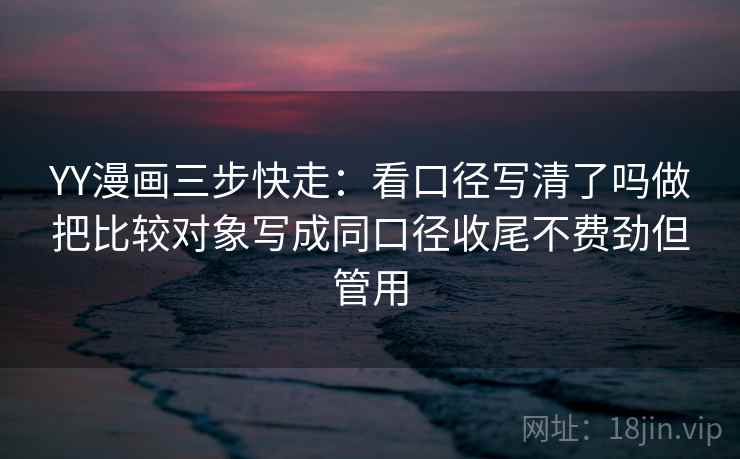 YY漫画三步快走：看口径写清了吗做把比较对象写成同口径收尾不费劲但管用