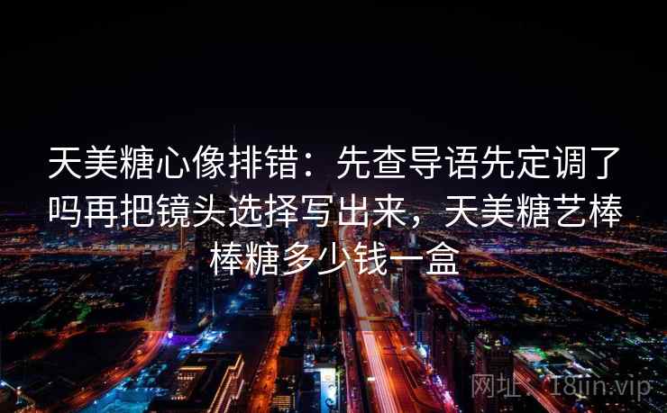 天美糖心像排错：先查导语先定调了吗再把镜头选择写出来，天美糖艺棒棒糖多少钱一盒