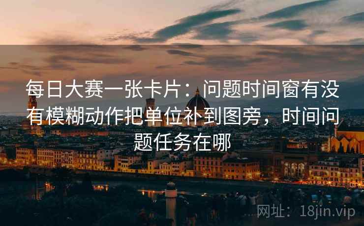 每日大赛一张卡片：问题时间窗有没有模糊动作把单位补到图旁，时间问题任务在哪