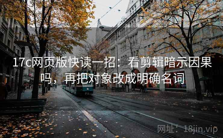 17c网页版快读一招：看剪辑暗示因果吗，再把对象改成明确名词