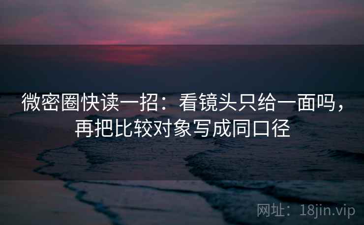 微密圈快读一招：看镜头只给一面吗，再把比较对象写成同口径