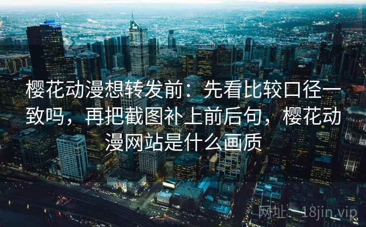 樱花动漫想转发前：先看比较口径一致吗，再把截图补上前后句，樱花动漫网站是什么画质