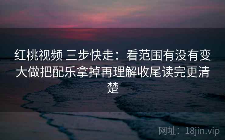 红桃视频 三步快走：看范围有没有变大做把配乐拿掉再理解收尾读完更清楚