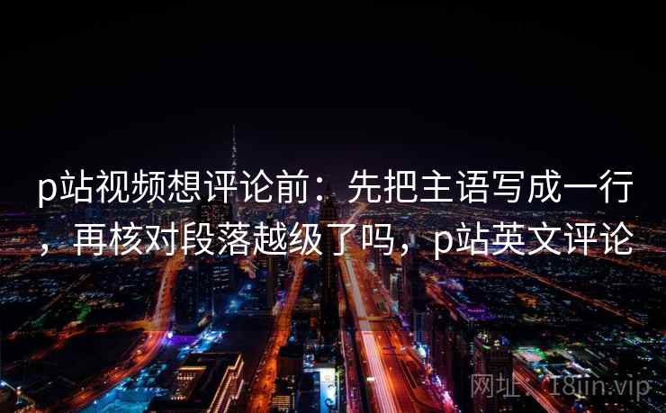 p站视频想评论前：先把主语写成一行，再核对段落越级了吗，p站英文评论