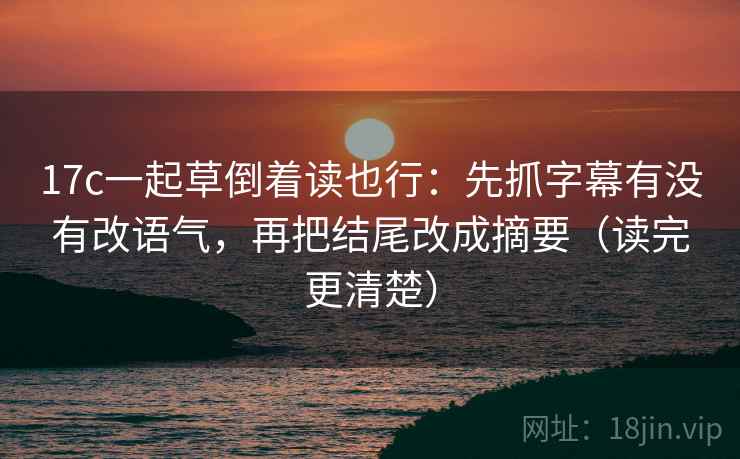 17c一起草倒着读也行：先抓字幕有没有改语气，再把结尾改成摘要（读完更清楚）