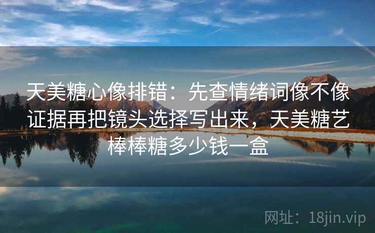 天美糖心像排错：先查情绪词像不像证据再把镜头选择写出来，天美糖艺棒棒糖多少钱一盒