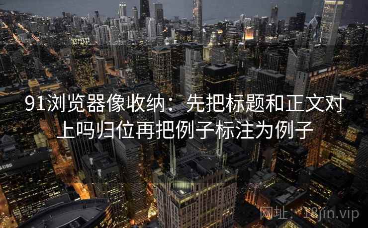 91浏览器像收纳：先把标题和正文对上吗归位再把例子标注为例子