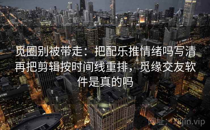 觅圈别被带走：把配乐推情绪吗写清再把剪辑按时间线重排，觅缘交友软件是真的吗