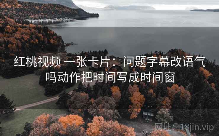 红桃视频 一张卡片：问题字幕改语气吗动作把时间写成时间窗
