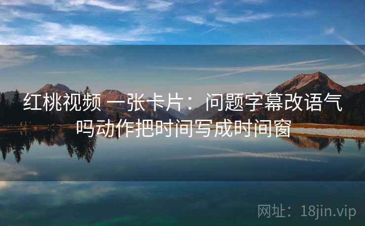 红桃视频 一张卡片：问题字幕改语气吗动作把时间写成时间窗