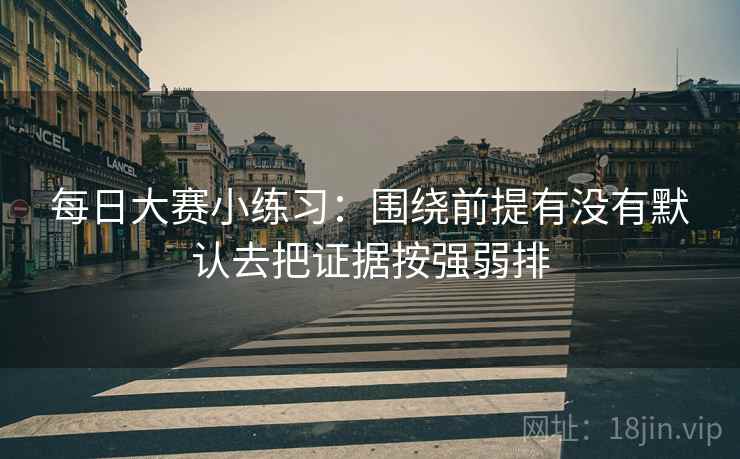 每日大赛小练习：围绕前提有没有默认去把证据按强弱排