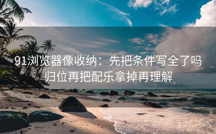 91浏览器像收纳：先把条件写全了吗归位再把配乐拿掉再理解
