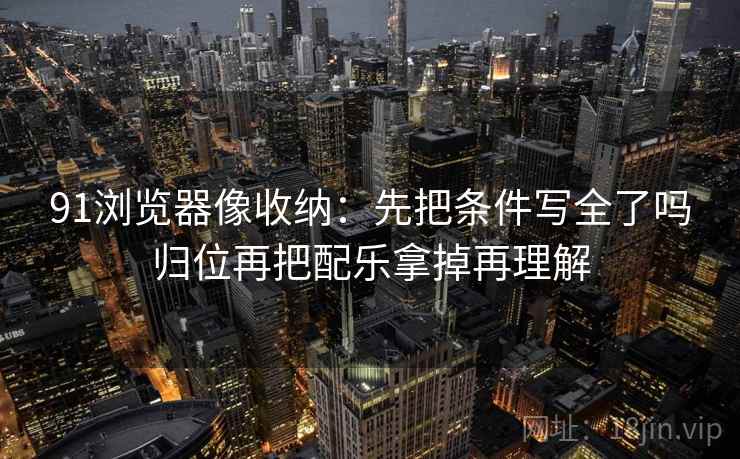 91浏览器像收纳：先把条件写全了吗归位再把配乐拿掉再理解