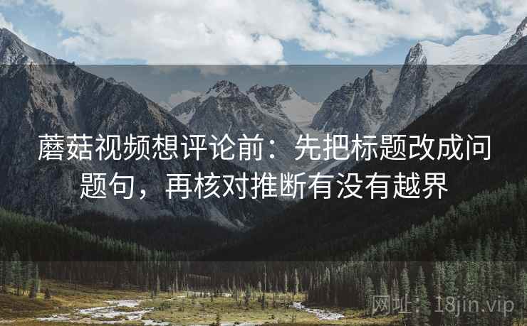蘑菇视频想评论前：先把标题改成问题句，再核对推断有没有越界