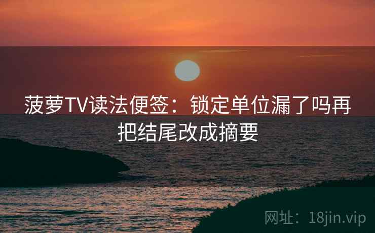 菠萝TV读法便签：锁定单位漏了吗再把结尾改成摘要