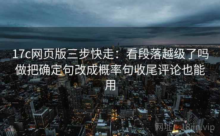 17c网页版三步快走：看段落越级了吗做把确定句改成概率句收尾评论也能用