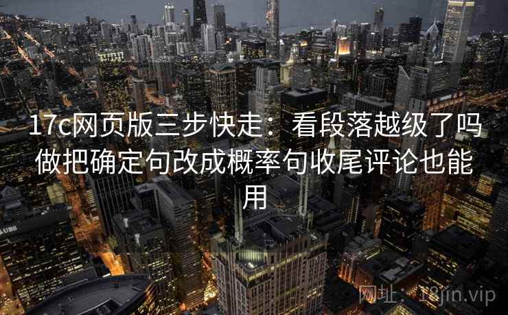 17c网页版三步快走：看段落越级了吗做把确定句改成概率句收尾评论也能用