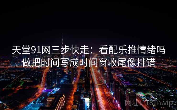 天堂91网三步快走：看配乐推情绪吗做把时间写成时间窗收尾像排错