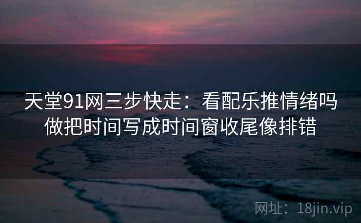 天堂91网三步快走：看配乐推情绪吗做把时间写成时间窗收尾像排错