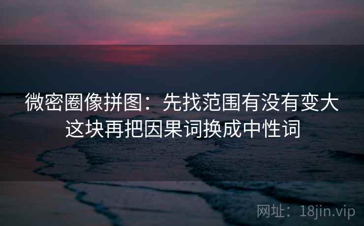 微密圈像拼图：先找范围有没有变大这块再把因果词换成中性词