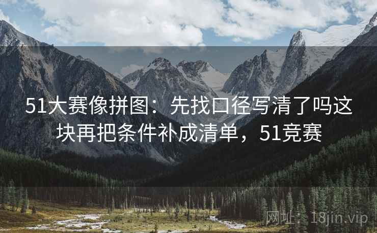51大赛像拼图：先找口径写清了吗这块再把条件补成清单，51竞赛