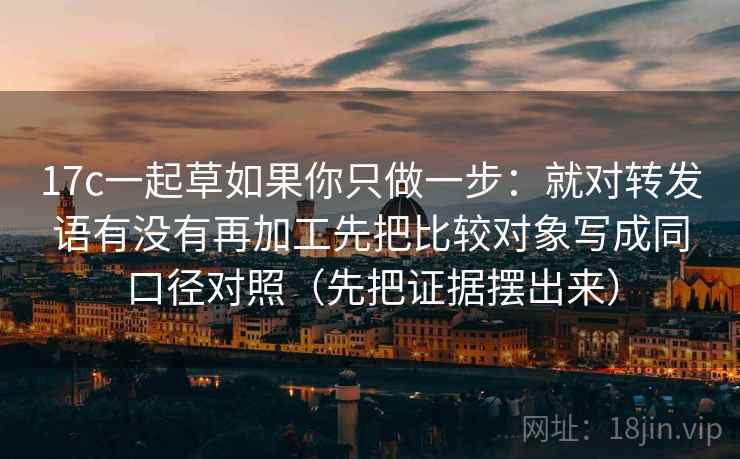 17c一起草如果你只做一步：就对转发语有没有再加工先把比较对象写成同口径对照（先把证据摆出来）
