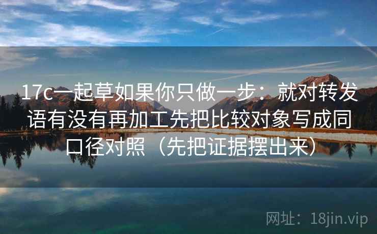 17c一起草如果你只做一步：就对转发语有没有再加工先把比较对象写成同口径对照（先把证据摆出来）