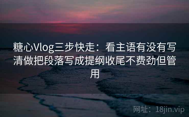 糖心Vlog三步快走：看主语有没有写清做把段落写成提纲收尾不费劲但管用