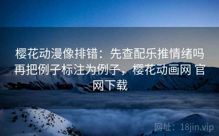 樱花动漫像排错：先查配乐推情绪吗再把例子标注为例子，樱花动画网 官网下载